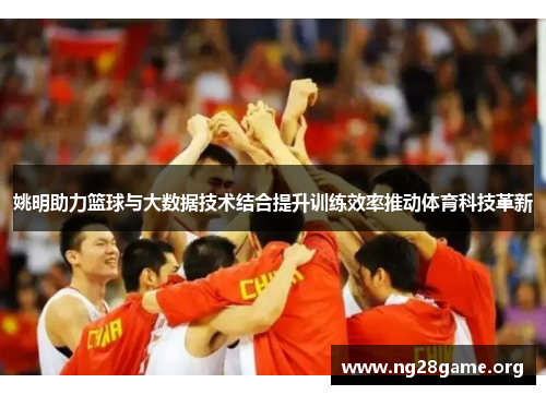 姚明助力篮球与大数据技术结合提升训练效率推动体育科技革新 姚明助力篮球与大数据技术结合提升训练效率推动体育科技革新