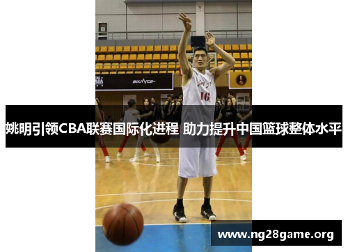 姚明引领CBA联赛国际化进程 助力提升中国篮球整体水平 姚明引领CBA联赛国际化进程 助力提升中国篮球整体水平