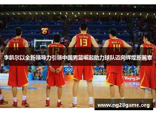 李凯尔以全新领导力引领中国男篮崛起助力球队迈向辉煌新篇章 李凯尔以全新领导力引领中国男篮崛起助力球队迈向辉煌新篇章
