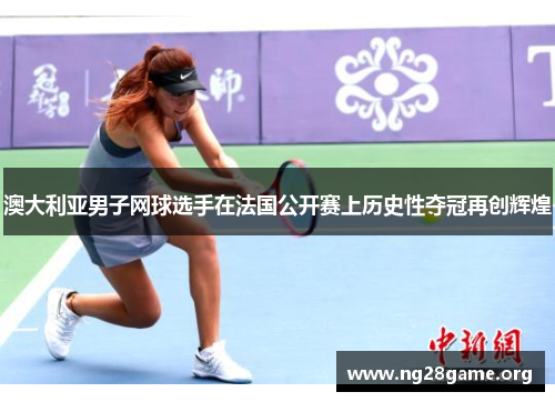 澳大利亚男子网球选手在法国公开赛上历史性夺冠再创辉煌 澳大利亚男子网球选手在法国公开赛上历史性夺冠再创辉煌
