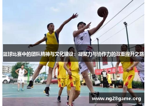 篮球比赛中的团队精神与文化建设:凝聚力与协作力的双重提升之路 篮球比赛中的团队精神与文化建设:凝聚力与协作力的双重提升之路