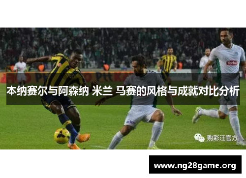 本纳赛尔与阿森纳 米兰 马赛的风格与成就对比分析 本纳赛尔与阿森纳 米兰 马赛的风格与成就对比分析