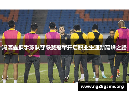 冯潇霆携手球队夺联赛冠军开启职业生涯新高峰之路 冯潇霆携手球队夺联赛冠军开启职业生涯新高峰之路