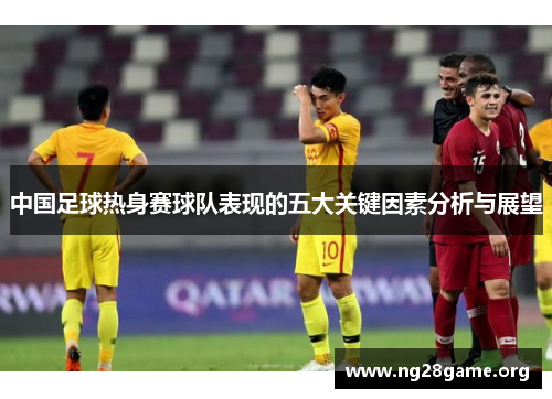 中国足球热身赛球队表现的五大关键因素分析与展望 中国足球热身赛球队表现的五大关键因素分析与展望