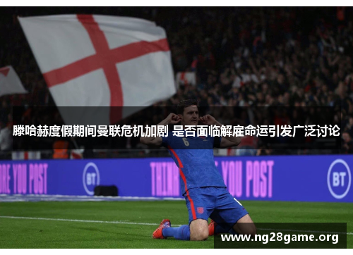 滕哈赫度假期间曼联危机加剧 是否面临解雇命运引发广泛讨论 滕哈赫度假期间曼联危机加剧 是否面临解雇命运引发广泛讨论