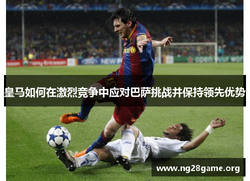 皇马如何在激烈竞争中应对巴萨挑战并保持领先优势 皇马如何在激烈竞争中应对巴萨挑战并保持领先优势