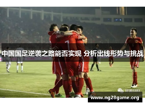 中国国足逆袭之路能否实现 分析出线形势与挑战 中国国足逆袭之路能否实现 分析出线形势与挑战
