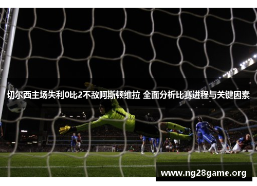 切尔西主场失利0比2不敌阿斯顿维拉 全面分析比赛进程与关键因素 切尔西主场失利0比2不敌阿斯顿维拉 全面分析比赛进程与关键因素