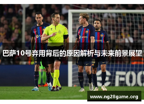 巴萨10号弃用背后的原因解析与未来前景展望 巴萨10号弃用背后的原因解析与未来前景展望