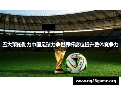 五大策略助力中国足球力争世界杯席位提升整体竞争力 五大策略助力中国足球力争世界杯席位提升整体竞争力