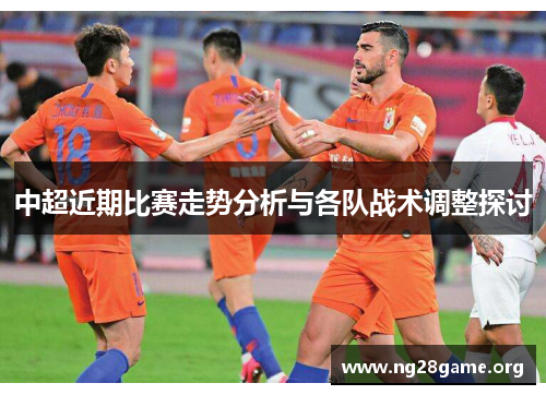 中超近期比赛走势分析与各队战术调整探讨 中超近期比赛走势分析与各队战术调整探讨