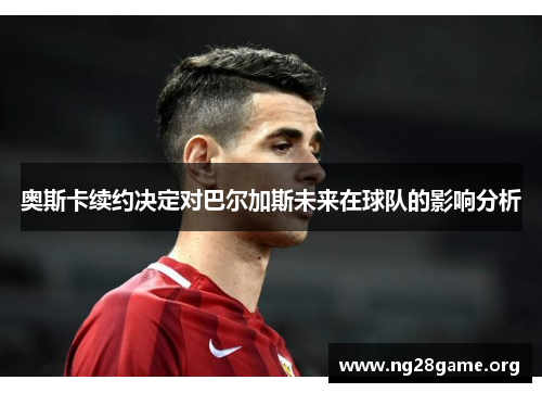 奥斯卡续约决定对巴尔加斯未来在球队的影响分析 奥斯卡续约决定对巴尔加斯未来在球队的影响分析
