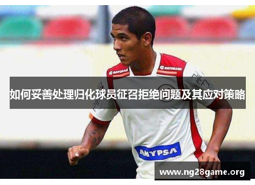 如何妥善处理归化球员征召拒绝问题及其应对策略 如何妥善处理归化球员征召拒绝问题及其应对策略
