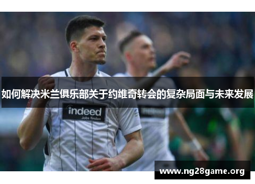 如何解决米兰俱乐部关于约维奇转会的复杂局面与未来发展 如何解决米兰俱乐部关于约维奇转会的复杂局面与未来发展