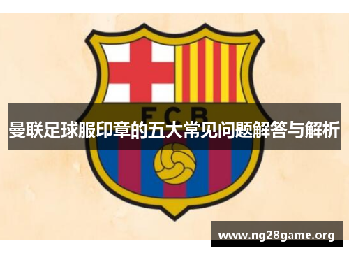 曼联足球服印章的五大常见问题解答与解析 曼联足球服印章的五大常见问题解答与解析