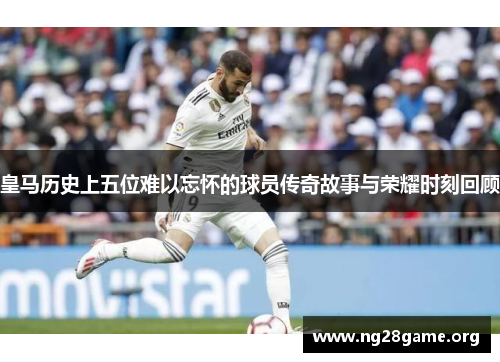 皇马历史上五位难以忘怀的球员传奇故事与荣耀时刻回顾 皇马历史上五位难以忘怀的球员传奇故事与荣耀时刻回顾