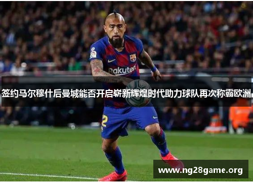 签约马尔穆什后曼城能否开启崭新辉煌时代助力球队再次称霸欧洲 签约马尔穆什后曼城能否开启崭新辉煌时代助力球队再次称霸欧洲