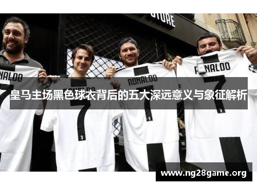 皇马主场黑色球衣背后的五大深远意义与象征解析 皇马主场黑色球衣背后的五大深远意义与象征解析