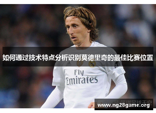 如何通过技术特点分析识别莫德里奇的最佳比赛位置 如何通过技术特点分析识别莫德里奇的最佳比赛位置