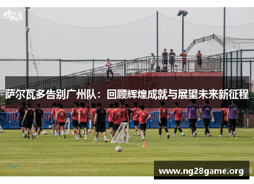 萨尔瓦多告别广州队:回顾辉煌成就与展望未来新征程 萨尔瓦多告别广州队:回顾辉煌成就与展望未来新征程