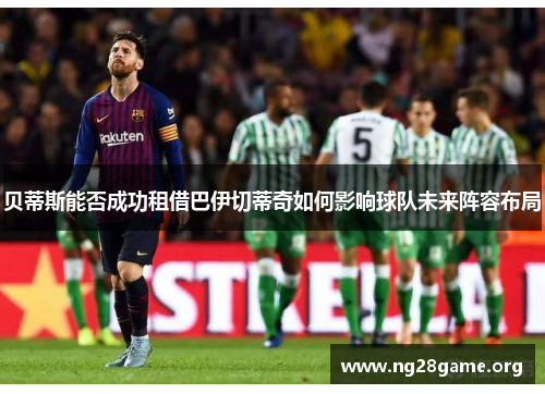 贝蒂斯能否成功租借巴伊切蒂奇如何影响球队未来阵容布局 贝蒂斯能否成功租借巴伊切蒂奇如何影响球队未来阵容布局