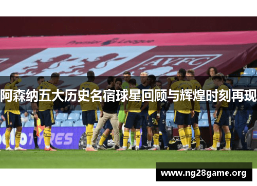 阿森纳五大历史名宿球星回顾与辉煌时刻再现 阿森纳五大历史名宿球星回顾与辉煌时刻再现