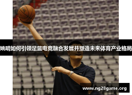 姚明如何引领足篮电竞融合发展并塑造未来体育产业格局 姚明如何引领足篮电竞融合发展并塑造未来体育产业格局