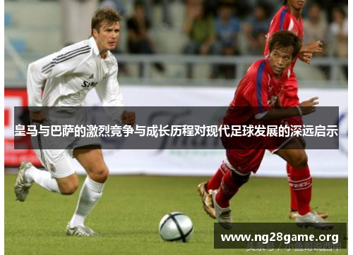 皇马与巴萨的激烈竞争与成长历程对现代足球发展的深远启示 皇马与巴萨的激烈竞争与成长历程对现代足球发展的深远启示