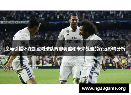 皇马引援怀森加盟对球队阵容调整和未来战略的深远影响分析 皇马引援怀森加盟对球队阵容调整和未来战略的深远影响分析