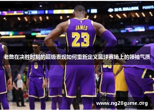 老詹在决胜时刻的超级表现如何重新定义篮球赛场上的领袖气质 老詹在决胜时刻的超级表现如何重新定义篮球赛场上的领袖气质