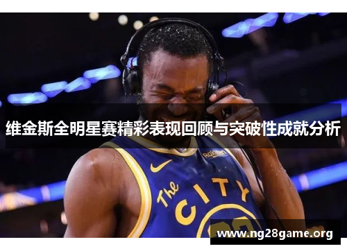 维金斯全明星赛精彩表现回顾与突破性成就分析 维金斯全明星赛精彩表现回顾与突破性成就分析