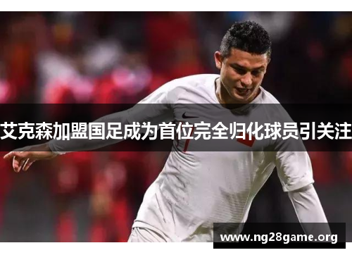 艾克森加盟国足成为首位完全归化球员引关注 艾克森加盟国足成为首位完全归化球员引关注