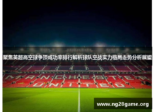 聚焦英超高空球争顶成功率排行解析球队空战实力格局走势分析展望 聚焦英超高空球争顶成功率排行解析球队空战实力格局走势分析展望