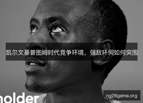 凯尔文基普图姆时代竞争环境，强敌环伺如何突围