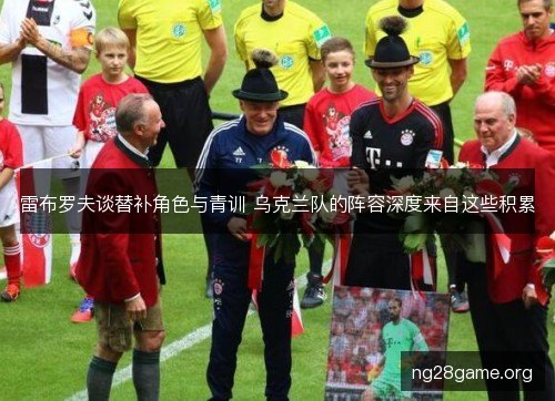 雷布罗夫谈替补角色与青训 乌克兰队的阵容深度来自这些积累